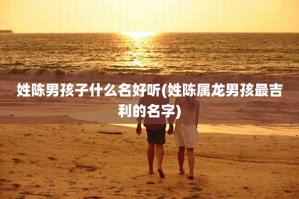 姓陈男孩子什么名好听(姓陈属龙男孩最吉利的名字)