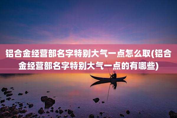 铝合金经营部名字特别大气一点怎么取(铝合金经营部名字特别大气一点的有哪些)