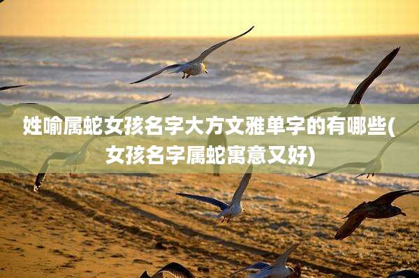 姓喻属蛇女孩名字大方文雅单字的有哪些(女孩名字属蛇寓意又好)