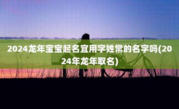 2024龙年宝宝起名宜用字姓常的名字吗(2024年龙年取名)