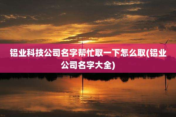 铝业科技公司名字帮忙取一下怎么取(铝业公司名字大全)
