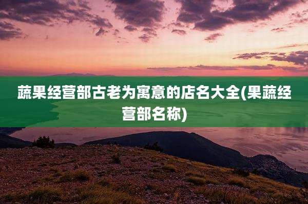 蔬果经营部古老为寓意的店名大全(果蔬经营部名称)