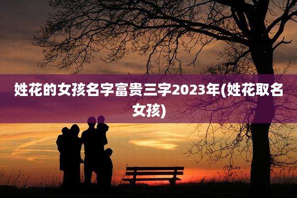 姓花的女孩名字富贵三字2023年(姓花取名女孩)