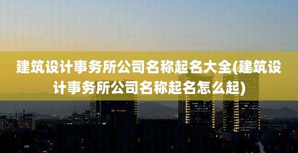 建筑设计事务所公司名称起名大全(建筑设计事务所公司名称起名怎么起)