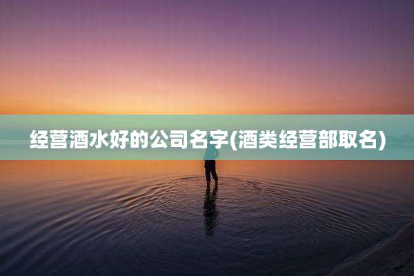 经营酒水好的公司名字(酒类经营部取名)