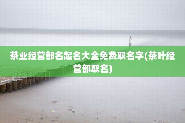茶业经营部名起名大全免费取名字(茶叶经营部取名)