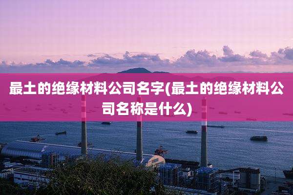 最土的绝缘材料公司名字(最土的绝缘材料公司名称是什么)