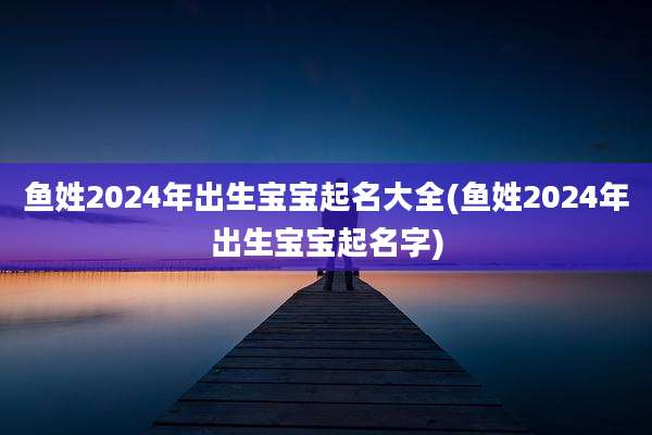 鱼姓2024年出生宝宝起名大全(鱼姓2024年出生宝宝起名字)
