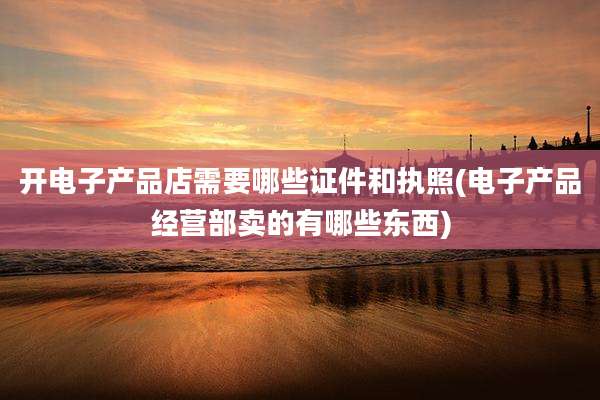 开电子产品店需要哪些证件和执照(电子产品经营部卖的有哪些东西)