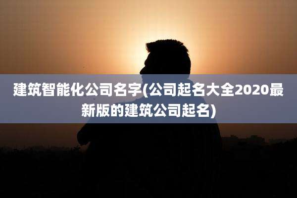 建筑智能化公司名字(公司起名大全2020最新版的建筑公司起名)