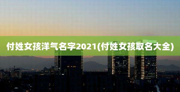 付姓女孩洋气名字2021(付姓女孩取名大全)