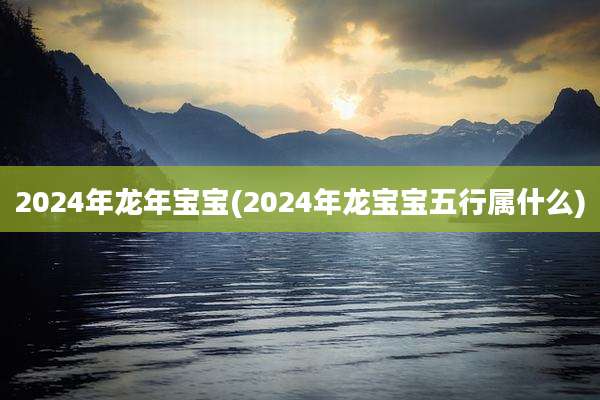 2024年龙年宝宝(2024年龙宝宝五行属什么)