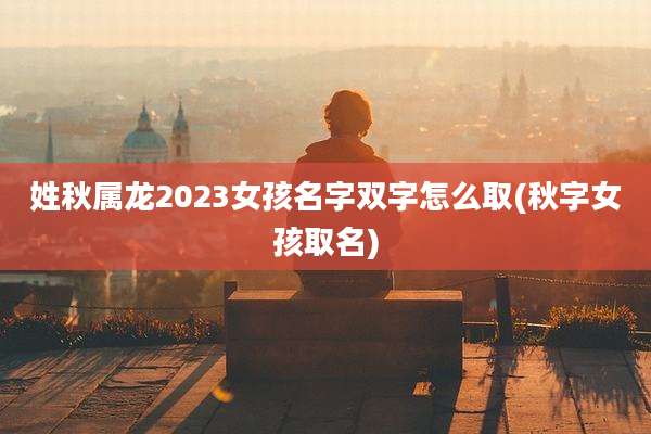 姓秋属龙2023女孩名字双字怎么取(秋字女孩取名)