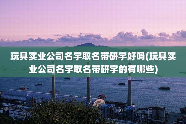 玩具实业公司名字取名带研字好吗(玩具实业公司名字取名带研字的有哪些)
