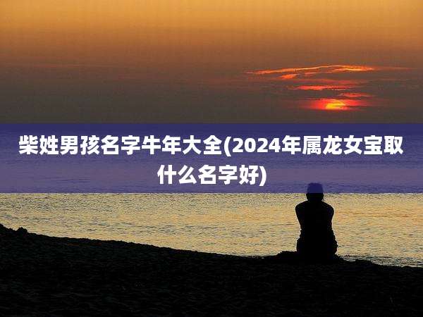 柴姓男孩名字牛年大全(2024年属龙女宝取什么名字好)