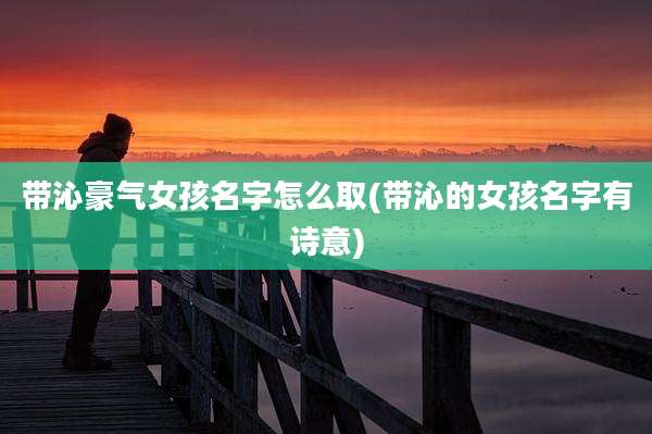 带沁豪气女孩名字怎么取(带沁的女孩名字有诗意)