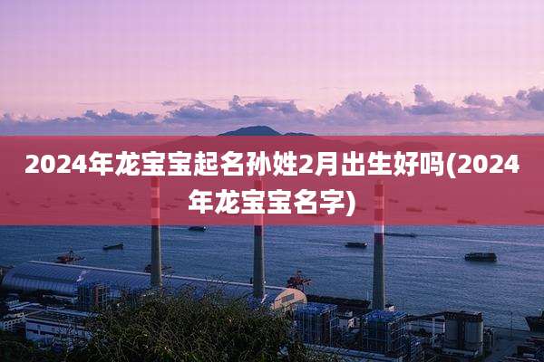2024年龙宝宝起名孙姓2月出生好吗(2024年龙宝宝名字)