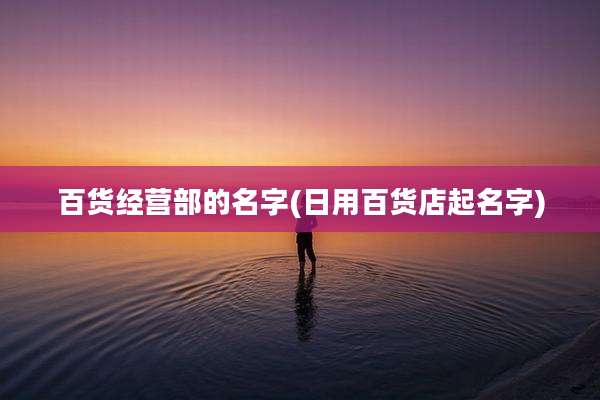 百货经营部的名字(日用百货店起名字)