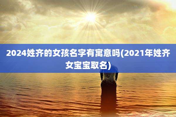 2024姓齐的女孩名字有寓意吗(2021年姓齐女宝宝取名)