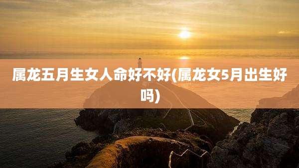 属龙五月生女人命好不好(属龙女5月出生好吗)