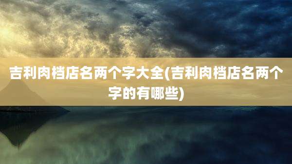 吉利肉档店名两个字大全(吉利肉档店名两个字的有哪些)