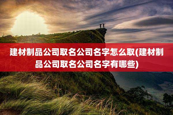 建材制品公司取名公司名字怎么取(建材制品公司取名公司名字有哪些)