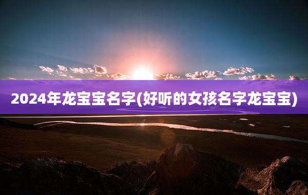 2024年龙宝宝名字(好听的女孩名字龙宝宝)