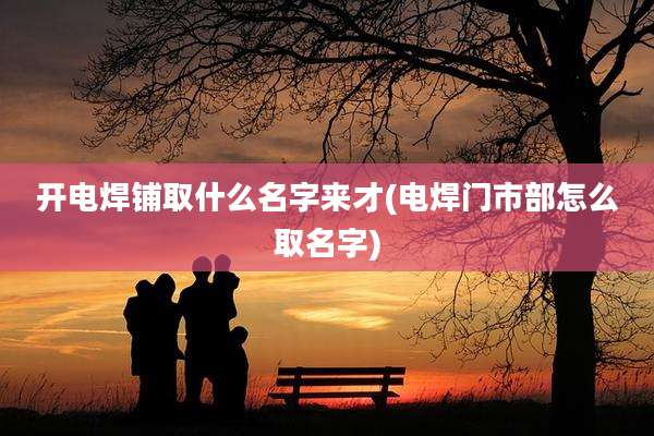 开电焊铺取什么名字来才(电焊门市部怎么取名字)