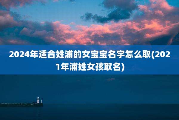 2024年适合姓浦的女宝宝名字怎么取(2021年浦姓女孩取名)