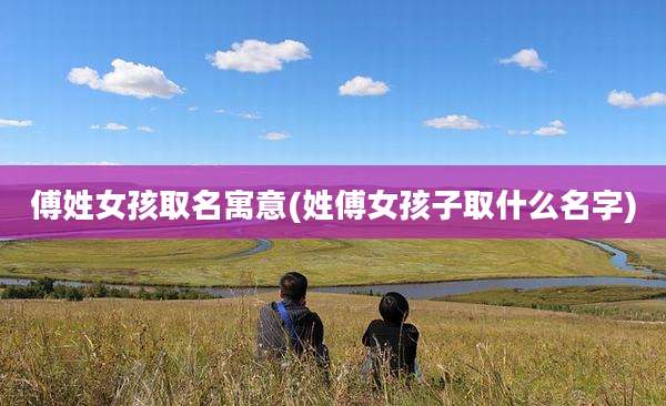 傅姓女孩取名寓意(姓傅女孩子取什么名字)