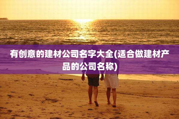 有创意的建材公司名字大全(适合做建材产品的公司名称)