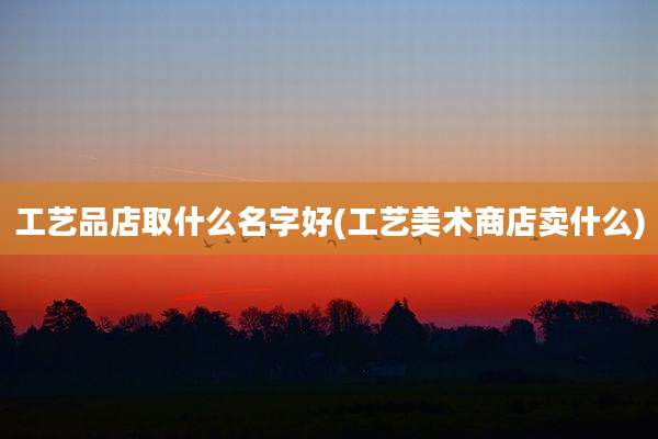 工艺品店取什么名字好(工艺美术商店卖什么)