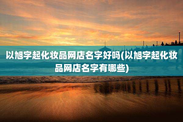 以旭字起化妆品网店名字好吗(以旭字起化妆品网店名字有哪些)