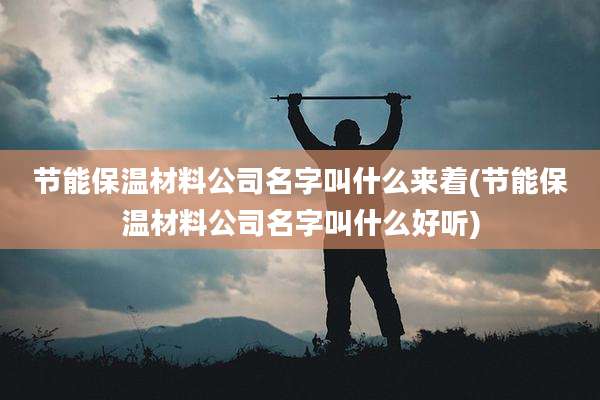 节能保温材料公司名字叫什么来着(节能保温材料公司名字叫什么好听)