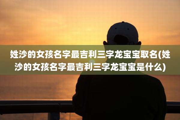 姓沙的女孩名字最吉利三字龙宝宝取名(姓沙的女孩名字最吉利三字龙宝宝是什么)