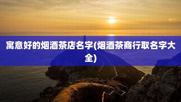 寓意好的烟酒茶店名字(烟酒茶商行取名字大全)