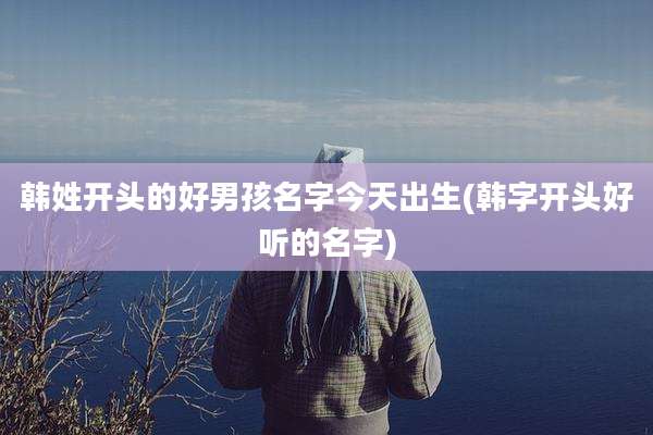 韩姓开头的好男孩名字今天出生(韩字开头好听的名字)