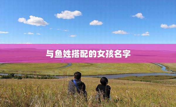 与鱼姓搭配的女孩名字