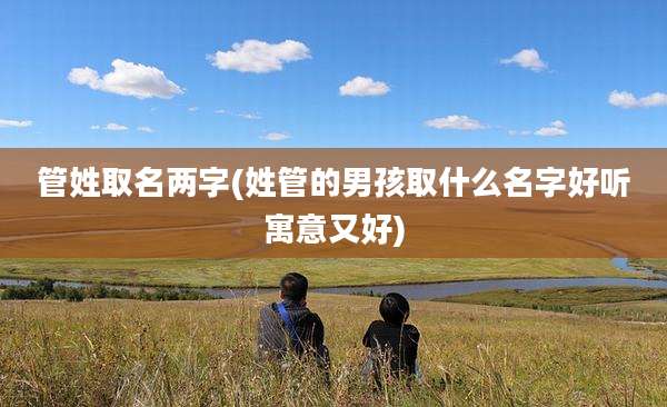 管姓取名两字(姓管的男孩取什么名字好听寓意又好)