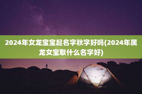 2024年女龙宝宝起名字秋字好吗(2024年属龙女宝取什么名字好)