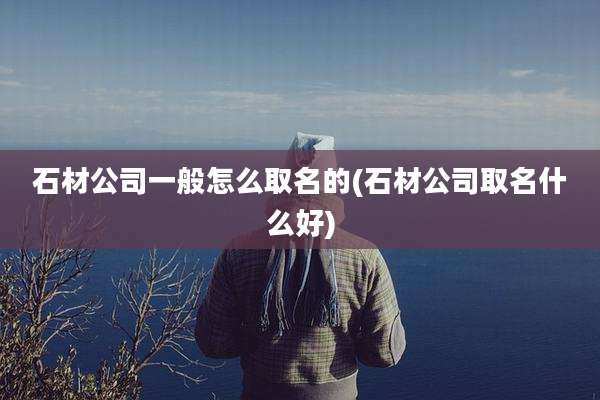 石材公司一般怎么取名的(石材公司取名什么好)