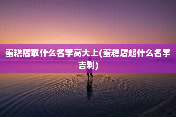 蛋糕店取什么名字高大上(蛋糕店起什么名字吉利)