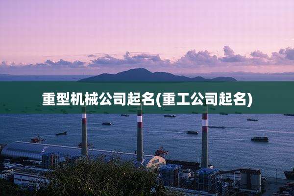 重型机械公司起名(重工公司起名)