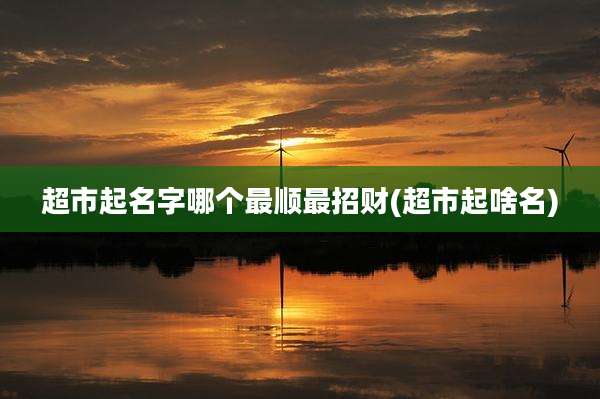 超市起名字哪个最顺最招财(超市起啥名)
