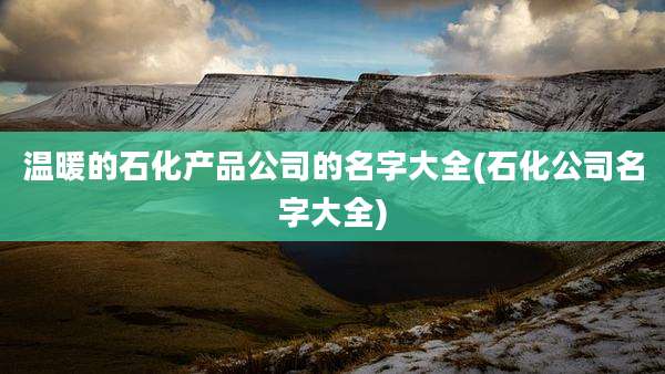 温暖的石化产品公司的名字大全(石化公司名字大全)