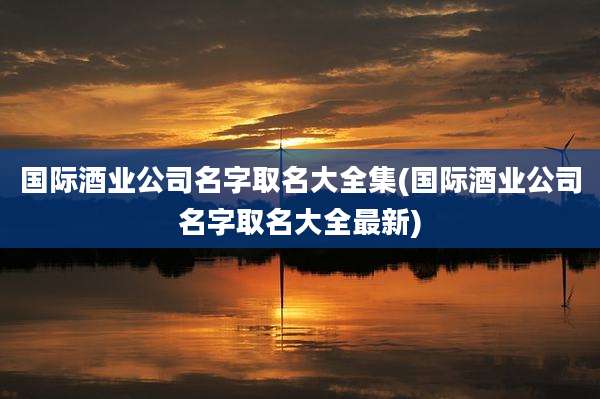 国际酒业公司名字取名大全集(国际酒业公司名字取名大全最新)