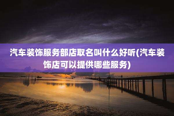 汽车装饰服务部店取名叫什么好听(汽车装饰店可以提供哪些服务)