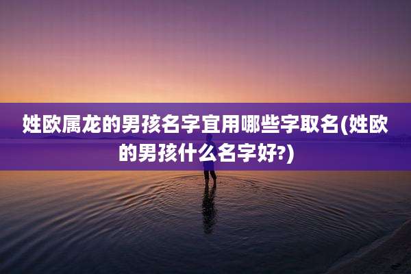 姓欧属龙的男孩名字宜用哪些字取名(姓欧的男孩什么名字好?)