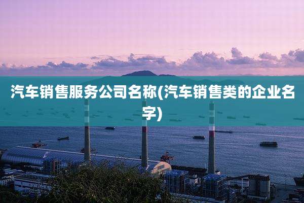 汽车销售服务公司名称(汽车销售类的企业名字)