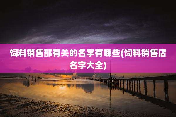 饲料销售部有关的名字有哪些(饲料销售店名字大全)